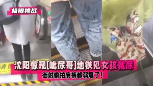 极限挑战沈阳惊现呲尿哥地铁见女孩就尿还帮擦街射偷拍底裤都弱爆了