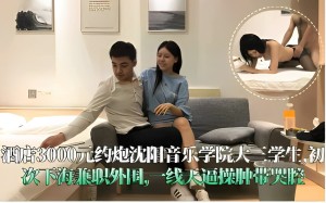 酒店3000元约炮沈阳音乐学院大三学生初次下海兼职外围一线天逼操肿带哭腔