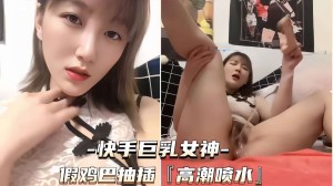 快手巨乳女神假鸡巴抽插高潮喷水撸管佳作