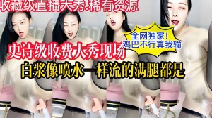 全网独家史诗级收费大秀现场鸡巴不行算我输白浆像喷水一样流的满腿都是
