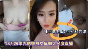 抖音主播极品御姐牛奶秋刀姨18万粉丰乳肥臀熟女早期大尺度直播淫语勾引骚