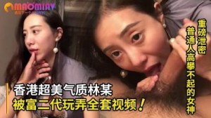 精品高颜值系列！普通人高攀不起的女神 香港超美气质知名嫩模林某被富二代玩弄全套视频