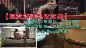 【真实勾搭乱伦】兄弟火锅店忽悠勾搭舅妈，俩人肯定能让你高潮的