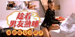 趁着男友熟睡眼镜妹勾引舔弄