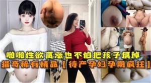 啪啪性欲高涨也不怕把孩子搞掉待产孕妇孕期疯狂