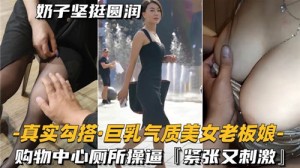 真实勾搭巨乳气质美女老板娘购物中心厕所操逼紧致又刺激