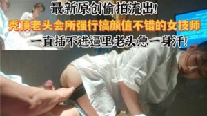 最新原创偷拍流出秃顶老头会所强行搞颜值不错的女技师