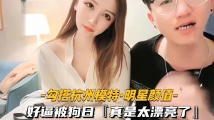 勾搭杭州模特明星颜值好逼被狗日真是太漂亮了